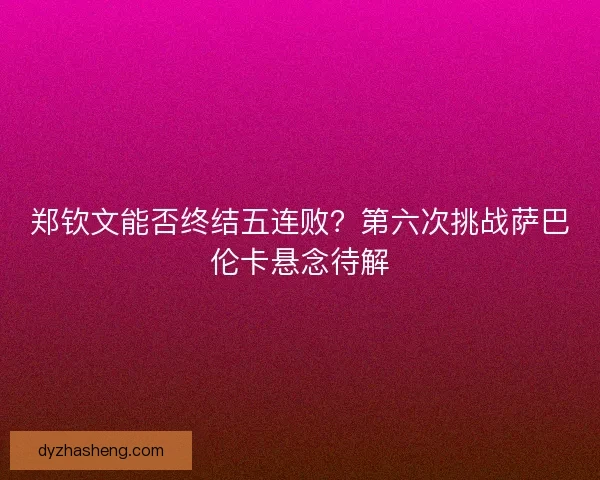 郑钦文能否终结五连败？第六次挑战萨巴伦卡悬念待解