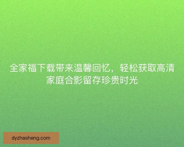 全家福下载带来温馨回忆，轻松获取高清家庭合影留存珍贵时光