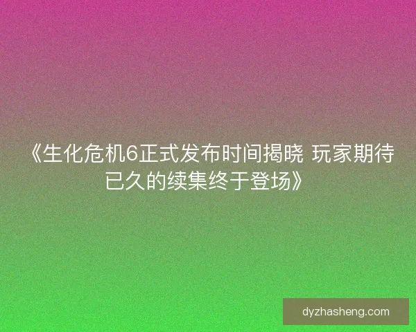 《生化危机6正式发布时间揭晓 玩家期待已久的续集终于登场》