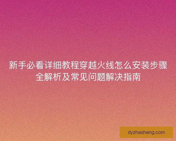 新手必看详细教程穿越火线怎么安装步骤全解析及常见问题解决指南