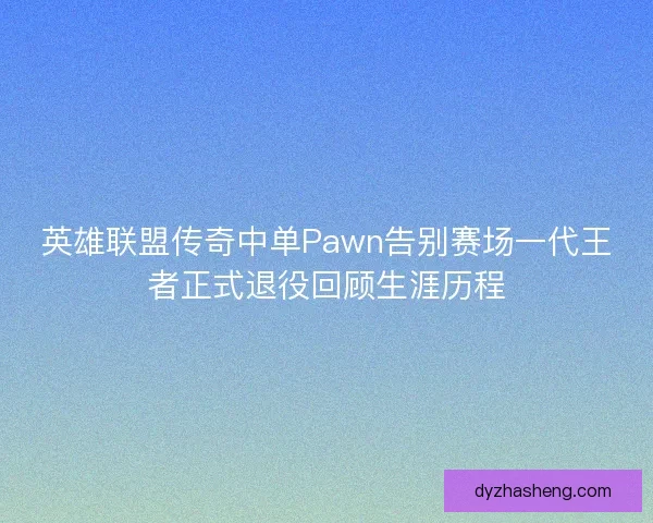 英雄联盟传奇中单Pawn告别赛场一代王者正式退役回顾生涯历程