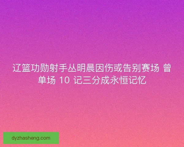 辽篮功勋射手丛明晨因伤或告别赛场 曾单场 10 记三分成永恒记忆