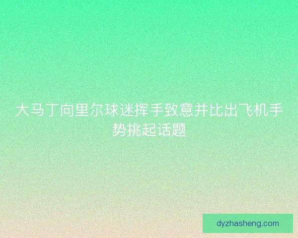 大马丁向里尔球迷挥手致意并比出飞机手势挑起话题