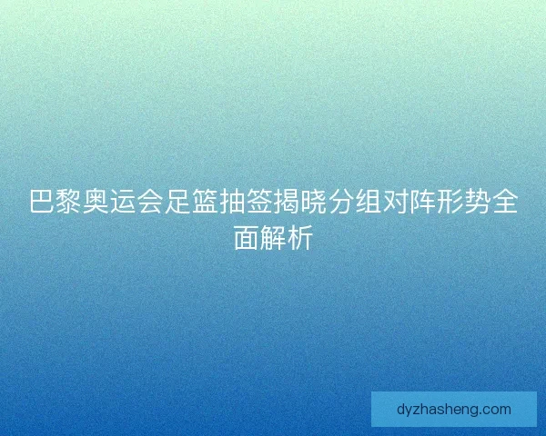 巴黎奥运会足篮抽签揭晓分组对阵形势全面解析