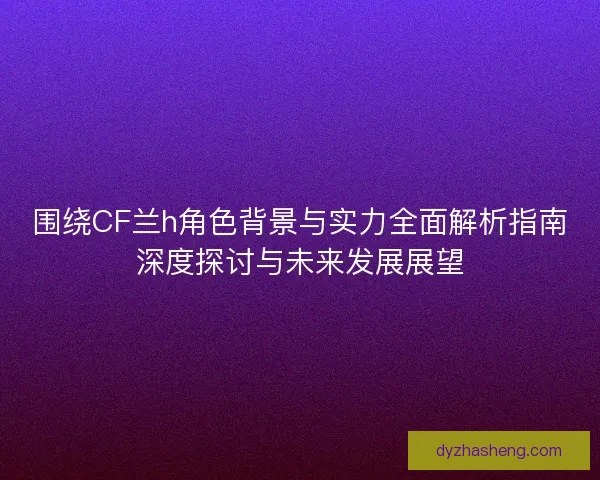 围绕CF兰h角色背景与实力全面解析指南深度探讨与未来发展展望