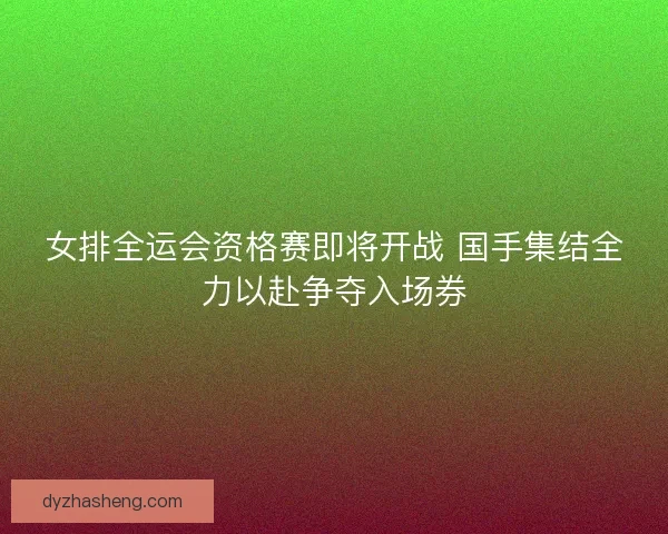 女排全运会资格赛即将开战 国手集结全力以赴争夺入场券