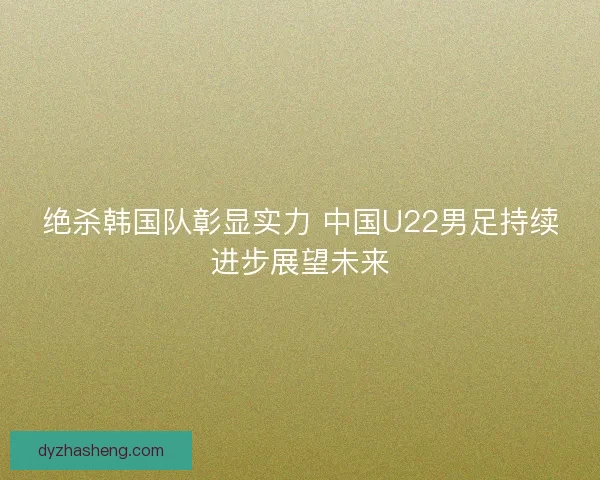 绝杀韩国队彰显实力 中国U22男足持续进步展望未来