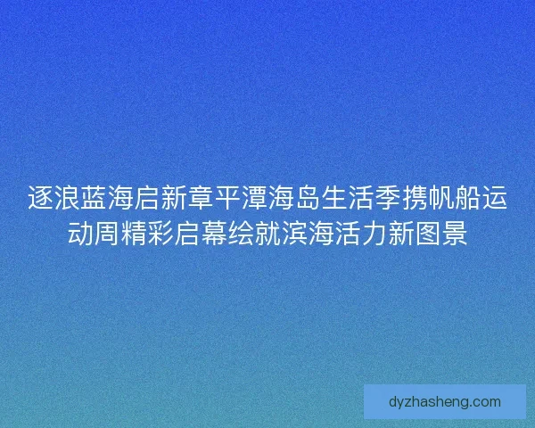 逐浪蓝海启新章平潭海岛生活季携帆船运动周精彩启幕绘就滨海活力新图景