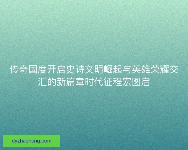 传奇国度开启史诗文明崛起与英雄荣耀交汇的新篇章时代征程宏图启