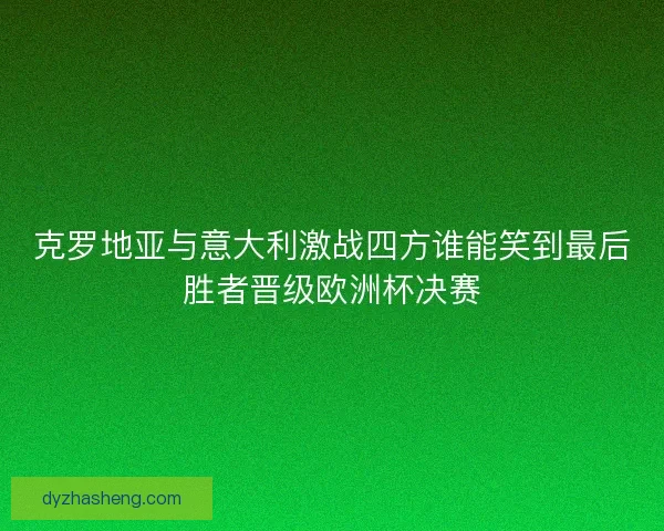 克罗地亚与意大利激战四方谁能笑到最后胜者晋级欧洲杯决赛