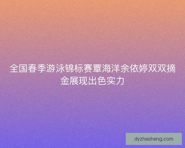 全国春季游泳锦标赛覃海洋余依婷双双摘金展现出色实力