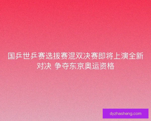 国乒世乒赛选拔赛混双决赛即将上演全新对决 争夺东京奥运资格