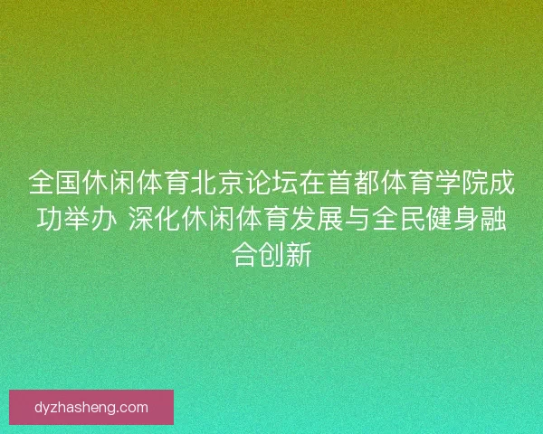 全国休闲体育北京论坛在首都体育学院成功举办 深化休闲体育发展与全民健身融合创新