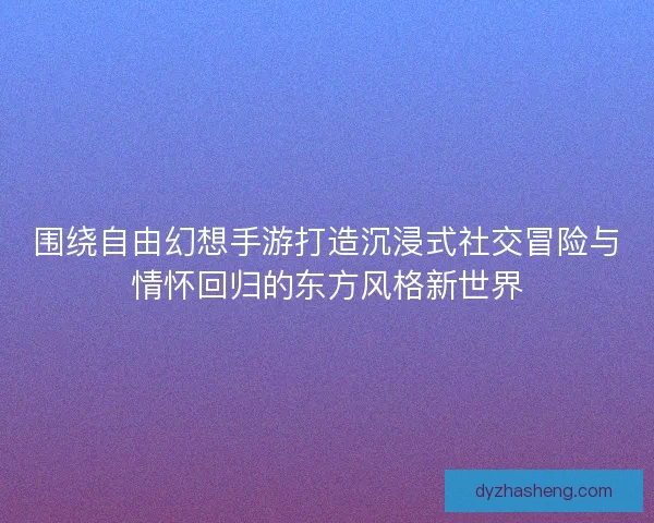 围绕自由幻想手游打造沉浸式社交冒险与情怀回归的东方风格新世界