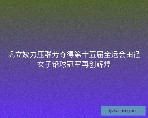 巩立姣力压群芳夺得第十五届全运会田径女子铅球冠军再创辉煌