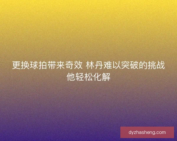 更换球拍带来奇效 林丹难以突破的挑战他轻松化解
