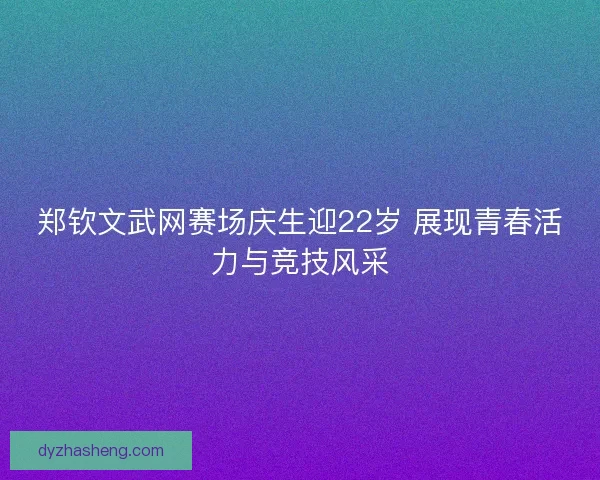 郑钦文武网赛场庆生迎22岁 展现青春活力与竞技风采