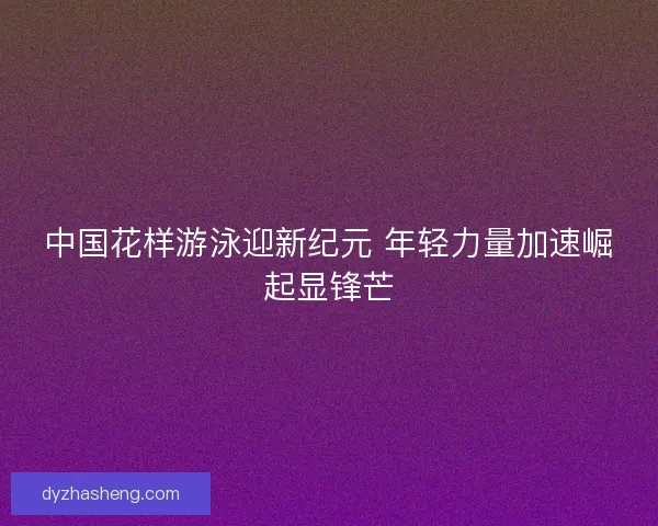 中国花样游泳迎新纪元 年轻力量加速崛起显锋芒